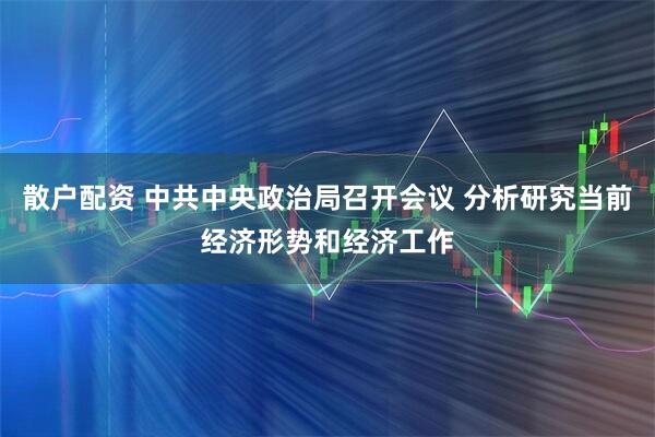 散户配资 中共中央政治局召开会议 分析研究当前经济形势和经济工作