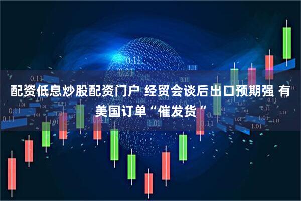 配资低息炒股配资门户 经贸会谈后出口预期强 有美国订单“催发货“