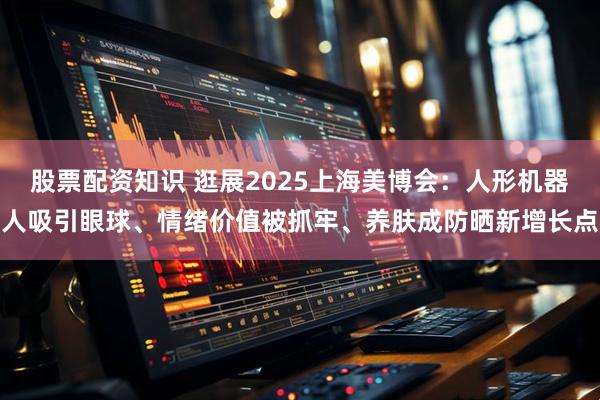 股票配资知识 逛展2025上海美博会：人形机器人吸引眼球、情绪价值被抓牢、养肤成防晒新增长点