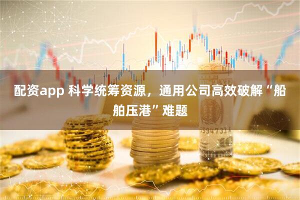 配资app 科学统筹资源，通用公司高效破解“船舶压港”难题