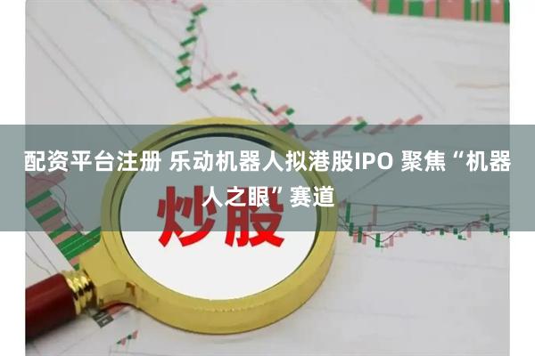 配资平台注册 乐动机器人拟港股IPO 聚焦“机器人之眼”赛道