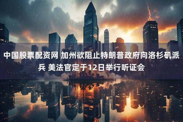 中国股票配资网 加州欲阻止特朗普政府向洛杉矶派兵 美法官定于12日举行听证会