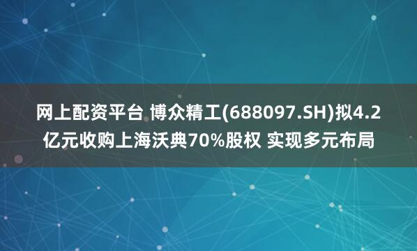 网上配资平台 博众精工(688097.SH)拟4.2亿元收购上海沃典70%股权 实现多元布局