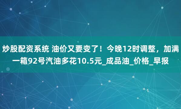 炒股配资系统 油价又要变了！今晚12时调整，加满一箱92号汽油多花10.5元_成品油_价格_早报