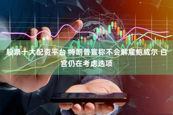 股票十大配资平台 特朗普宣称不会解雇鲍威尔 白宫仍在考虑选项