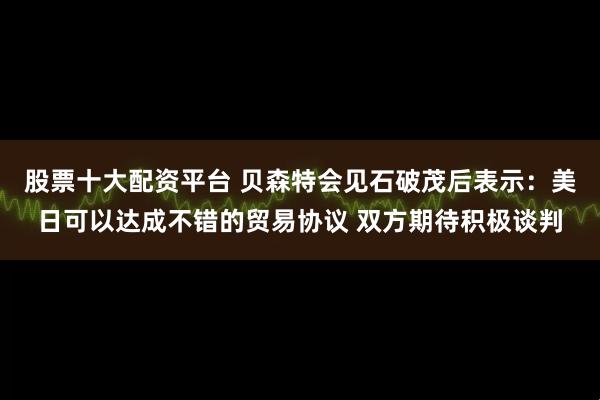 股票十大配资平台 贝森特会见石破茂后表示：美日可以达成不错的贸易协议 双方期待积极谈判