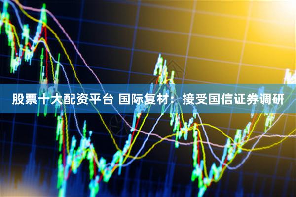 股票十大配资平台 国际复材：接受国信证券调研