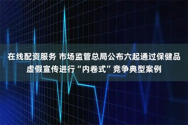 在线配资服务 市场监管总局公布六起通过保健品虚假宣传进行“内卷式”竞争典型案例