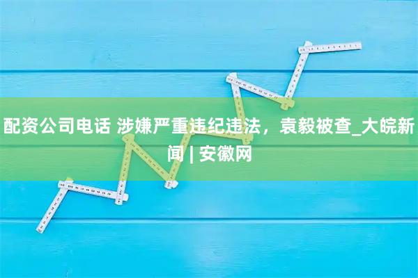 配资公司电话 涉嫌严重违纪违法，袁毅被查_大皖新闻 | 安徽网