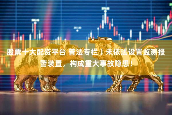 股票十大配资平台 普法专栏丨未依法设置监测报警装置，构成重大事故隐患！