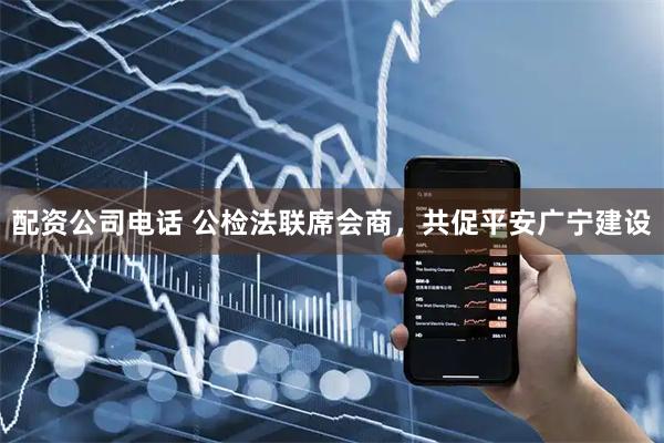配资公司电话 公检法联席会商，共促平安广宁建设