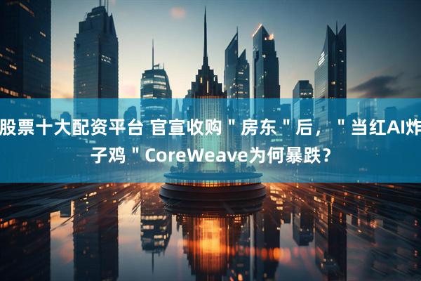 股票十大配资平台 官宣收购＂房东＂后，＂当红AI炸子鸡＂CoreWeave为何暴跌？