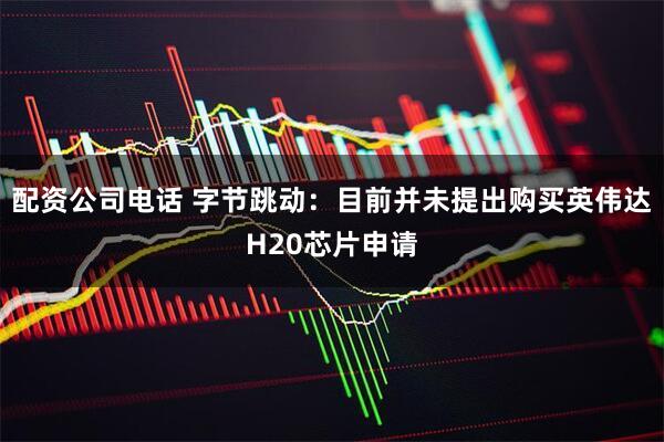 配资公司电话 字节跳动：目前并未提出购买英伟达H20芯片申请
