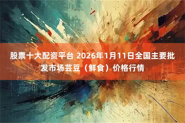 股票十大配资平台 2026年1月11日全国主要批发市场芸豆（鲜食）价格行情