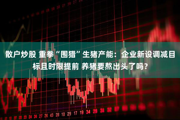 散户炒股 重拳“围猎”生猪产能：企业新设调减目标且时限提前 养猪要熬出头了吗？