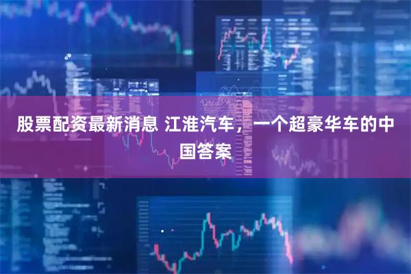 股票配资最新消息 江淮汽车，一个超豪华车的中国答案