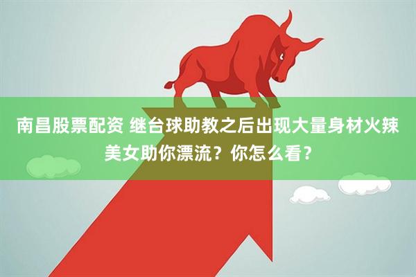 南昌股票配资 继台球助教之后出现大量身材火辣美女助你漂流？你怎么看？