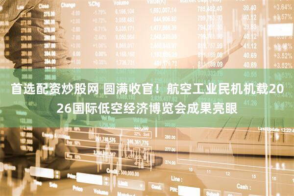 首选配资炒股网 圆满收官！航空工业民机机载2026国际低空经济博览会成果亮眼