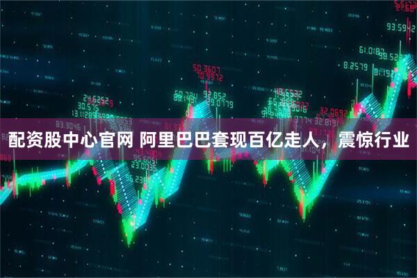 配资股中心官网 阿里巴巴套现百亿走人，震惊行业