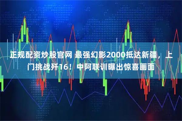 正规配资炒股官网 最强幻影2000抵达新疆，上门挑战歼16！中阿联训曝出惊喜画面